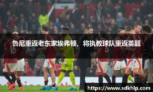 鲁尼重返老东家埃弗顿，将执教球队重返英超