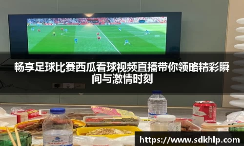 畅享足球比赛西瓜看球视频直播带你领略精彩瞬间与激情时刻