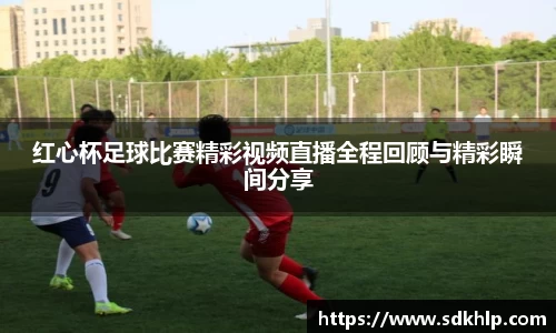 红心杯足球比赛精彩视频直播全程回顾与精彩瞬间分享