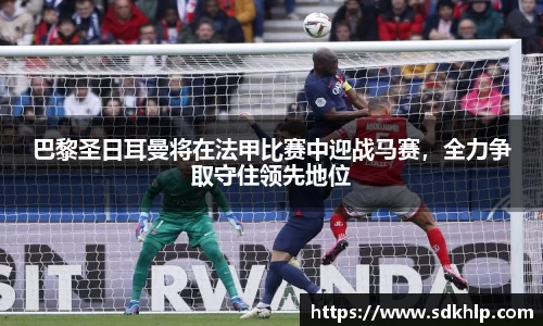 巴黎圣日耳曼将在法甲比赛中迎战马赛，全力争取守住领先地位