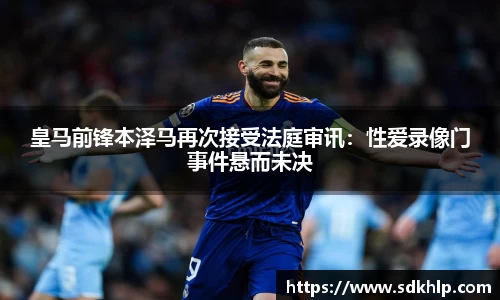 皇马前锋本泽马再次接受法庭审讯：性爱录像门事件悬而未决