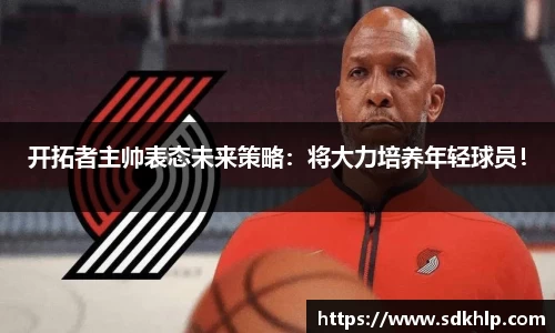 开拓者主帅表态未来策略：将大力培养年轻球员！